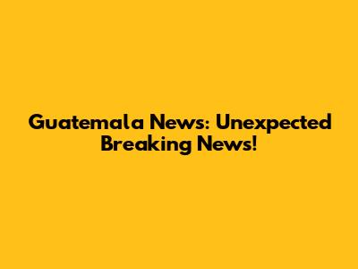 Guatemala News: Unexpected Breaking News!