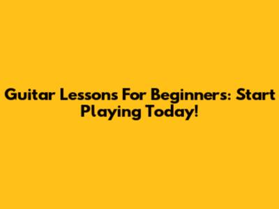 Guitar Lessons For Beginners: Start Playing Today!