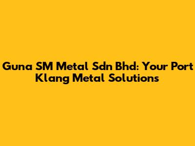Guna SM Metal Sdn Bhd: Your Port Klang Metal Solutions