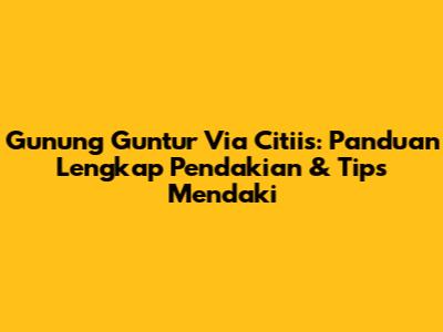 Gunung Guntur Via Citiis: Panduan Lengkap Pendakian & Tips Mendaki