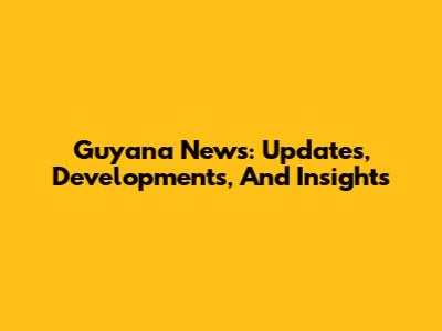 Guyana News: Updates, Developments, And Insights