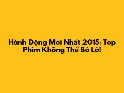 Hành Động Mới Nhất 2015: Top Phim Không Thể Bỏ Lỡ!