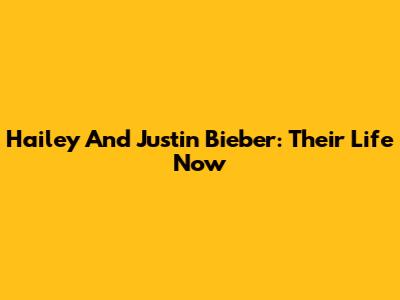 Hailey And Justin Bieber: Their Life Now