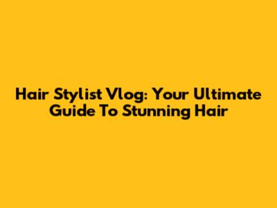 Hair Stylist Vlog: Your Ultimate Guide To Stunning Hair