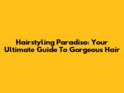 Hairstyling Paradiso: Your Ultimate Guide To Gorgeous Hair