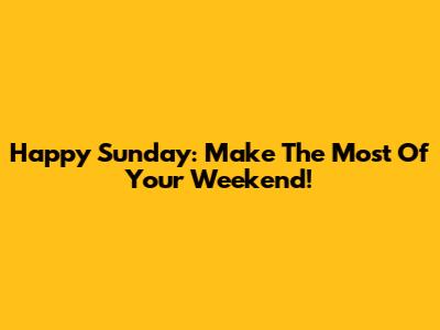 Happy Sunday: Make The Most Of Your Weekend!