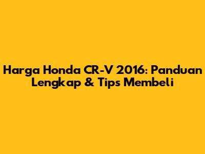 Harga Honda CR-V 2016: Panduan Lengkap & Tips Membeli