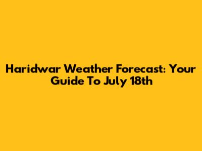 Haridwar Weather Forecast: Your Guide To July 18th