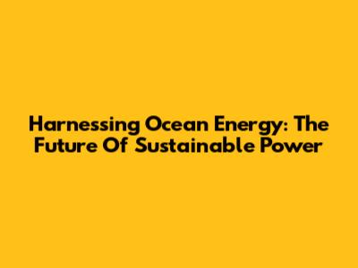 Harnessing Ocean Energy: The Future Of Sustainable Power