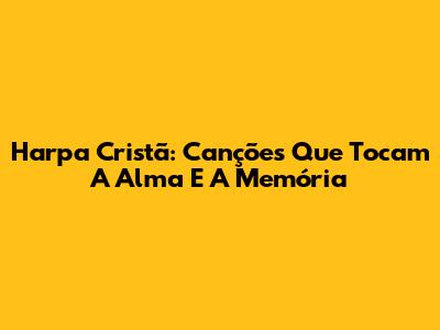 Harpa Cristã: Canções Que Tocam A Alma E A Memória