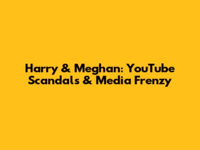 Harry & Meghan: YouTube Scandals & Media Frenzy