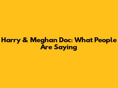 Harry & Meghan Doc: What People Are Saying