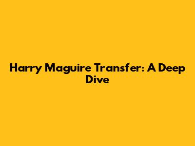 Harry Maguire Transfer: A Deep Dive