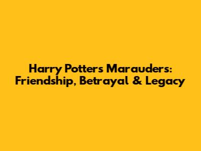 Harry Potter's Marauders: Friendship, Betrayal & Legacy
