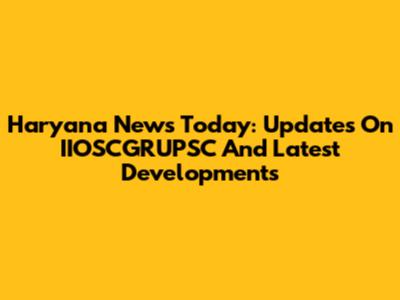 Haryana News Today: Updates On IIOSCGRUPSC And Latest Developments