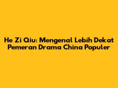 He Zi Qiu: Mengenal Lebih Dekat Pemeran Drama China Populer
