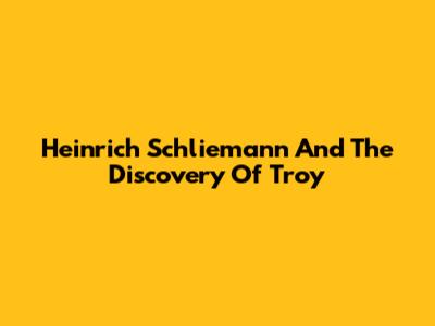 Heinrich Schliemann And The Discovery Of Troy