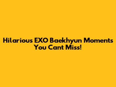 Hilarious EXO Baekhyun Moments You Can't Miss!