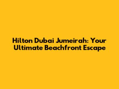 Hilton Dubai Jumeirah: Your Ultimate Beachfront Escape