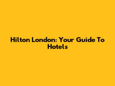 Hilton London: Your Guide To Hotels
