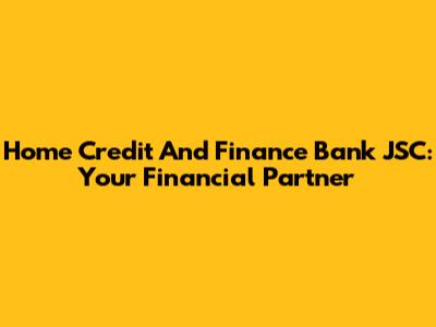 Home Credit And Finance Bank JSC: Your Financial Partner