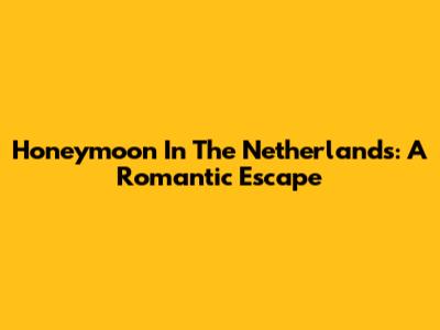 Honeymoon In The Netherlands: A Romantic Escape