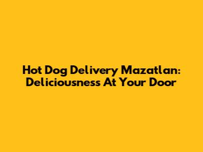 Hot Dog Delivery Mazatlan: Deliciousness At Your Door