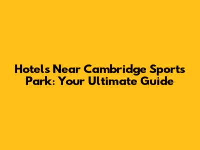 Hotels Near Cambridge Sports Park: Your Ultimate Guide