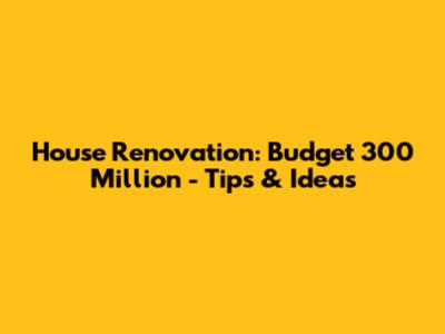House Renovation: Budget 300 Million - Tips & Ideas