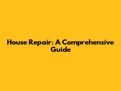 House Repair: A Comprehensive Guide