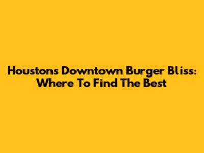 Houston's Downtown Burger Bliss: Where To Find The Best