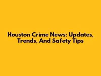 Houston Crime News: Updates, Trends, And Safety Tips