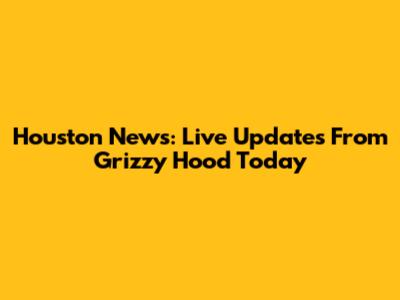 Houston News: Live Updates From Grizzy Hood Today