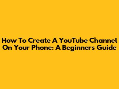How To Create A YouTube Channel On Your Phone: A Beginner's Guide