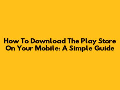 How To Download The Play Store On Your Mobile: A Simple Guide