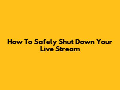How To Safely Shut Down Your Live Stream