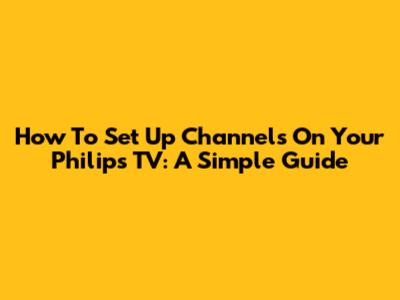 How To Set Up Channels On Your Philips TV: A Simple Guide