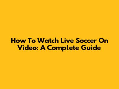 How To Watch Live Soccer On Video: A Complete Guide