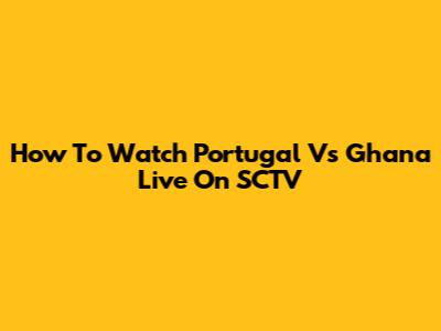 How To Watch Portugal Vs Ghana Live On SCTV