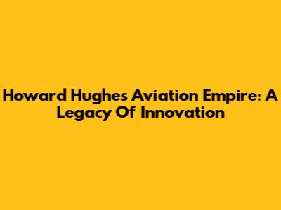 Howard Hughes' Aviation Empire: A Legacy Of Innovation