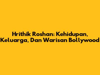 Hrithik Roshan: Kehidupan, Keluarga, Dan Warisan Bollywood