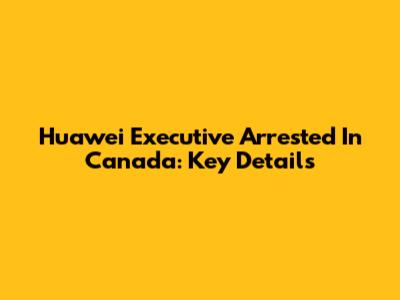 Huawei Executive Arrested In Canada: Key Details