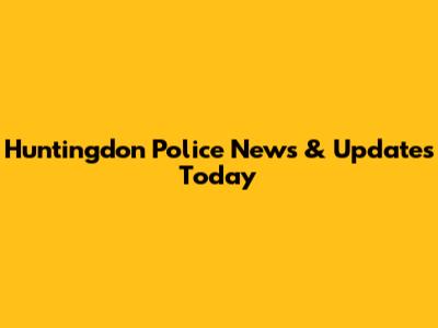 Huntingdon Police News & Updates Today