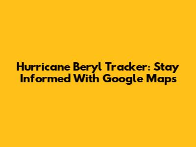 Hurricane Beryl Tracker: Stay Informed With Google Maps
