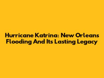 Hurricane Katrina: New Orleans Flooding And Its Lasting Legacy