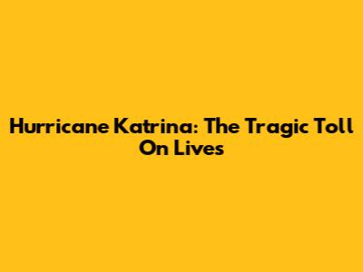 Hurricane Katrina: The Tragic Toll On Lives