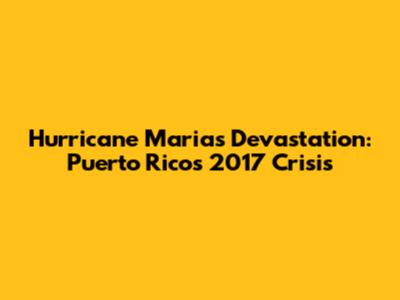 Hurricane Maria's Devastation: Puerto Rico's 2017 Crisis