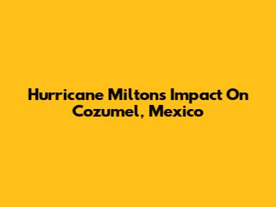 Hurricane Milton's Impact On Cozumel, Mexico