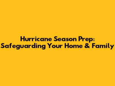 Hurricane Season Prep: Safeguarding Your Home & Family