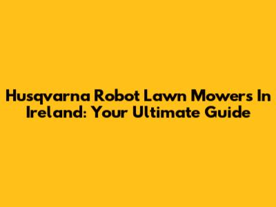 Husqvarna Robot Lawn Mowers In Ireland: Your Ultimate Guide
